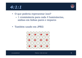 4:1:1
 • O que poderia representar isso?
   – 1 crominância para cada 4 luminâncias,
     ambas em linhas pares e ímpares

 • Também usado em JPEG




www.joaoleal.net   Professor: João José Leal   56
 