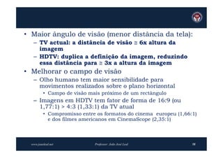 • Maior ângulo de visão (menor distância da tela):
   – TV actual: a distância de visão  6x altura da
     imagem
   – HDTV: duplica a definição da imagem, reduzindo
     essa distância para  3x a altura da imagem
• Melhorar o campo de visão
   – Olho humano tem maior sensibilidade para
     movimentos realizados sobre o plano horizontal
          • Campo de visão mais próximo de um rectângulo
   – Imagens em HDTV tem fator de forma de 16:9 (ou
     1,77:1) > 4:3 (1,33:1) da TV atual
          • Compromisso entre os formatos do cinema europeu (1,66:1)
            e dos filmes americanos em CinemaScope (2,35:1)



  www.joaoleal.net           Professor: João José Leal            58
 