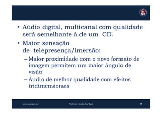 • Aúdio digital, multicanal com qualidade
  será semelhante à de um CD.
• Maior sensação
  de telepresença/imersão:
  – Maior proximidade com o novo formato de
    imagem permitem um maior ângulo de
    visão
  – Áudio de melhor qualidade com efeitos
    tridimensionais


 www.joaoleal.net   Professor: João José Leal   59
 