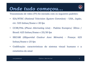 Onde tudo começou...
Transmissão de vídeo (TV) foi iniciada com os seguintes padrões:

• EIA/NTSC (National Television System Commitee) – USA, Japão,

  etc: 525 linhas/frame e 30 fps

• CCIR/PAL (Phase Alternating Line) - Padrão Europeu/ África /

  Brasil: 625 linhas/frame e 25/30 fps

• SECAM (SEquential Couleur Avec Mémoire) - França: 625

  linhas/frame e 25 fps

• Codificação: características do sistema visual humano e a

  estatística do sinal


  www.joaoleal.net         Professor: João José Leal               6
 