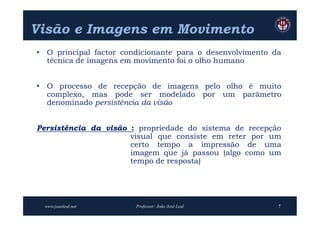 Visão e Imagens em Movimento
• O principal factor condicionante para o desenvolvimento da
  técnica de imagens em movimento foi o olho humano


• O processo de recepção de imagens pelo olho é muito
  complexo, mas pode ser modelado por um parâmetro
  denominado persistência da visão


Persistência da visão : propriedade do sistema de recepção
                      visual que consiste em reter por um
                      certo tempo a impressão de uma
                      imagem que já passou (algo como um
                      tempo de resposta)




 www.joaoleal.net       Professor: João José Leal          7
 
