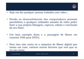 • Hoje em dia qualquer pessoa trabalha com vídeo...

• Devido ao desenvolvimento dos computadores pessoais
  possibilitou a qualquer utilizador amador de vídeo poder
  fazer a sua própria filmagem, captura, edição e conclusão
  do seu filme.

• Um bom exemplo disso e a passagem de filmes em
  cassetes VHS para DVD’s.

• Para isso não conta só a máquina de filmar digital que
  temos em casa, existem outros factores que tem que se
  ter em conta:
    www.joaoleal.net    Professor: João José Leal      8
 
