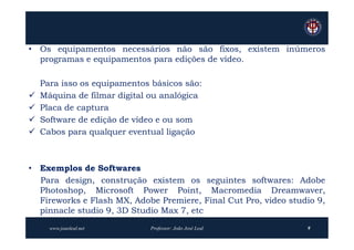 • Os equipamentos necessários não são fixos, existem inúmeros
  programas e equipamentos para edições de vídeo.

    Para isso os equipamentos básicos são:
   Máquina de filmar digital ou analógica
   Placa de captura
   Software de edição de vídeo e ou som
   Cabos para qualquer eventual ligação



• Exemplos de Softwares
  Para design, construção existem os seguintes softwares: Adobe
  Photoshop, Microsoft Power Point, Macromedia Dreamwaver,
  Fireworks e Flash MX, Adobe Premiere, Final Cut Pro, video studio 9,
  pinnacle studio 9, 3D Studio Max 7, etc
      www.joaoleal.net       Professor: João José Leal           9
 