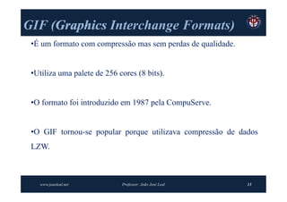 GIF (Graphics Interchange Formats)
    (Graphics             Formats)
 •É um formato com compressão mas sem perdas de qualidade.


 •Utiliza uma palete de 256 cores (8 bits).


 •O formato foi introduzido em 1987 pela CompuServe.


 •O GIF tornou-se popular porque utilizava compressão de dados
 LZW.



   www.joaoleal.net          Professor: João José Leal       13
 