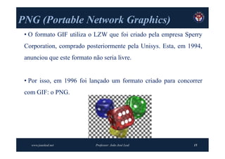 PNG (Portable Network Graphics)
    (Portable         Graphics)
 • O formato GIF utiliza o LZW que foi criado pela empresa Sperry
 Corporation, comprado posteriormente pela Unisys. Esta, em 1994,
 anunciou que este formato não seria livre.


 • Por isso, em 1996 foi lançado um formato criado para concorrer
 com GIF: o PNG.




   www.joaoleal.net          Professor: João José Leal        15
 