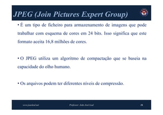JPEG (Join Pictures Expert Group)
     (Join                 Group)
 • É um tipo de ficheiro para armazenamento de imagens que pode
 trabalhar com esquema de cores em 24 bits. Isso significa que este
 formato aceita 16,8 milhões de cores.


 • O JPEG utiliza um algoritmo de compactação que se baseia na
 capacidade do olho humano.


 • Os arquivos podem ter diferentes níveis de compressão.



   www.joaoleal.net         Professor: João José Leal          16
 