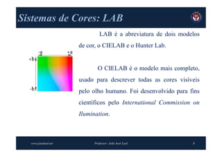 Sistemas de Cores: LAB
                              LAB é a abreviatura de dois modelos
                     de cor, o CIELAB e o Hunter Lab.


                             O CIELAB é o modelo mais completo,
                     usado para descrever todas as cores visíveis
                     pelo olho humano. Foi desenvolvido para fins
                     científicos pelo International Commission on
                     Ilumination.



  www.joaoleal.net         Professor: João José Leal          3
 