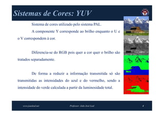 Sistemas de Cores: YUV
            Sistema de cores utilizado pelo sistema PAL.
            A componente Y corresponde ao brilho enquanto o U e
 o V correspondem à cor.


            Diferencia-se do RGB pois quer a cor quer o brilho são
 tratados separadamente.


            De forma a reduzir a informação transmitida só são
 transmitidas as intensidades do azul e do vermelho, sendo a
 intensidade do verde calculada a partir da luminosidade total.



    www.joaoleal.net               Professor: João José Leal         4
 