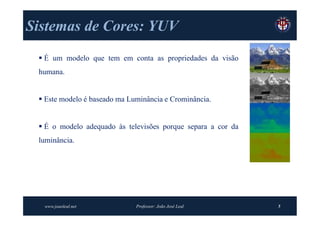 Sistemas de Cores: YUV
  É um modelo que tem em conta as propriedades da visão
 humana.


  Este modelo é baseado ma Luminância e Crominância.


  É o modelo adequado às televisões porque separa a cor da
 luminância.




  www.joaoleal.net            Professor: João José Leal       5
 