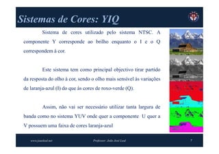 Sistemas de Cores: YIQ
            Sistema de cores utilizado pelo sistema NTSC. A
 componente Y corresponde ao brilho enquanto o I e o Q
 correspondem à cor.


            Este sistema tem como principal objectivo tirar partido
 da resposta do olho à cor, sendo o olho mais sensível às variações
 de laranja-azul (I) do que às cores de roxo-verde (Q).


            Assim, não vai ser necessário utilizar tanta largura de
 banda como no sistema YUV onde quer a componente U quer a
 V possuem uma faixa de cores laranja-azul

    www.joaoleal.net               Professor: João José Leal          7
 