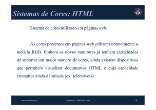 Sistemas de Cores: HTML
           Sistema de cores utilizado em páginas web.


           As cores presentes em páginas web utilizam normalmente o
 modelo RGB. Embora os novos monitores já tenham capacidades
 de suportar um maior número de cores, ainda existem dispositivos
 que permitem visualizar documentos HTML e cuja capacidade
 cromática ainda é limitada (ex: telemóveis).




   www.joaoleal.net           Professor: João José Leal          8
 