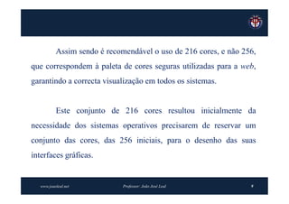 Assim sendo é recomendável o uso de 216 cores, e não 256,
que correspondem à paleta de cores seguras utilizadas para a web,
garantindo a correcta visualização em todos os sistemas.


          Este conjunto de 216 cores resultou inicialmente da
necessidade dos sistemas operativos precisarem de reservar um
conjunto das cores, das 256 iniciais, para o desenho das suas
interfaces gráficas.


  www.joaoleal.net           Professor: João José Leal           9
 