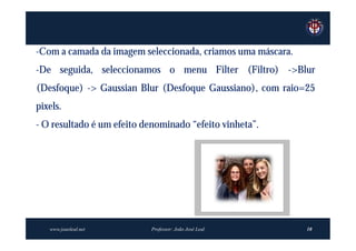 -Com a camada da imagem seleccionada, criamos uma máscara.
-De seguida, seleccionamos o menu Filter (Filtro) ->Blur
(Desfoque) -> Gaussian Blur (Desfoque Gaussiano), com raio=25
pixels.
- O resultado é um efeito denominado “efeito vinheta”.




   www.joaoleal.net        Professor: João José Leal         10
 