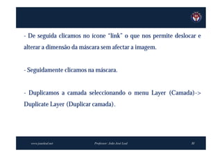 - De seguida clicamos no ícone “link” o que nos permite deslocar e
alterar a dimensão da máscara sem afectar a imagem.


- Seguidamente clicamos na máscara.


- Duplicamos a camada seleccionando o menu Layer (Camada)->
Duplicate Layer (Duplicar camada).




  www.joaoleal.net         Professor: João José Leal          11
 