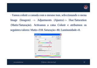 - Vamos colorir a camada com o mesmo tom, seleccionando o menu
Image (Imagem) -> Adjustments (Ajustes)-> Hue/Saturation
(Matiz/Saturação). Activamos a caixa Colorir e atribuímos os
seguintes valores: Matiz=218, Saturação=40, Luminosidade=0.




  www.joaoleal.net       Professor: João José Leal            12
 