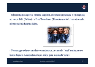 - Seleccionamos agora a camada superior, clicamos na máscara e em seguida
no menu Edit (Editar) -> Free Transform (Transformação Livre) de modo
idêntico ao da figura a baixo.




- Temos agora duas camadas com máscaras. A camada “azul” omite para o
fundo branco. A camada no topo omite para a camada “azul”.

   www.joaoleal.net              Professor: João José Leal            13
 