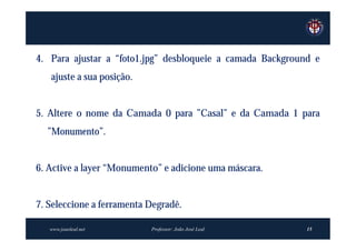 4. Para ajustar a “foto1.jpg” desbloqueie a camada Background e
   ajuste a sua posição.


5. Altere o nome da Camada 0 para ”Casal” e da Camada 1 para
  ”Monumento”.


6. Active a layer “Monumento” e adicione uma máscara.


7. Seleccione a ferramenta Degradê.

   www.joaoleal.net        Professor: João José Leal        15
 