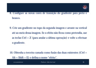 8. Configure as novas cores de transição do gradiente para preto e
  branco.


9. Crie um gradiente no topo da segunda imagem e arraste na vertical
  até ao meio dessa imagem. Se o efeito não ficou como pretendia, use
  as teclas Ctrl + Z (para anular a última operação) e volte a efectuar
  o gradiente.


10. Obtenha a terceira camada como fusão das duas existentes (Ctrl +
  Alt + Shift + E) e defina o nome “efeito”.
   www.joaoleal.net         Professor: João José Leal              16
 