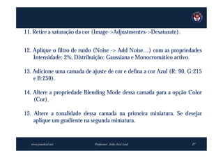 11. Retire a saturação da cor (Image->Adjustmentes->Desaturate).


12. Aplique o filtro de ruído (Noise -> Add Noise…) com as propriedades
    Intensidade: 2%, Distribuição: Gaussiana e Monocromático activo.

13. Adicione uma camada de ajuste de cor e defina a cor Azul (R: 90, G:215
    e B:250).

14. Altere a propriedade Blending Mode dessa camada para a opção Color
    (Cor).

15. Altere a tonalidade dessa camada na primeira miniatura. Se desejar
    aplique um gradiente na segunda miniatura.


  www.joaoleal.net           Professor: João José Leal               17
 