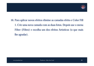 16. Para aplicar novos efeitos elimine as camadas efeito e Color Fill
    1. Crie uma nova camada com as duas fotos. Depois use o menu
    Filter (Filtro) e escolha um dos efeitos Artísticos (o que mais
    lhe agradar).




  www.joaoleal.net         Professor: João José Leal              18
 