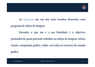 As máscaras são um dos mais temidos elementos num

programa de edição de imagem.

           Entender o que são e a sua finalidade é o objectivo

primordial de quem pretende trabalhar na edição de imagens, efeitos

visuais, composição gráfica, enfim, em todas as vertentes do mundo

gráfico.


  www.joaoleal.net         Professor: João José Leal            3
 