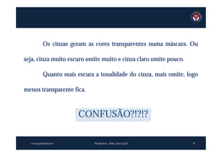 Os cinzas geram as cores transparentes numa máscara. Ou

seja, cinza muito escuro omite muito e cinza claro omite pouco.

          Quanto mais escura a tonalidade do cinza, mais omite, logo

menos transparente fica.



                       CONFUSÃO?!?!?

  www.joaoleal.net           Professor: João José Leal            5
 