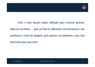 Esta é uma função muito utilizada para recortar pessoas,

objectos em fotos,… pois ao fazê-lo utilizando esta ferramenta, não

perdemos o resto da imagem, pois apenas escondemos o que não

queremos que seja visto.




  www.joaoleal.net          Professor: João José Leal            6
 