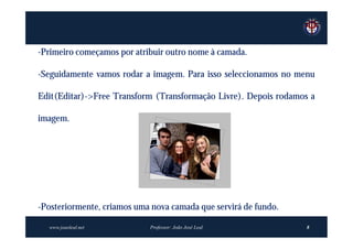 -Primeiro começamos por atribuir outro nome à camada.

-Seguidamente vamos rodar a imagem. Para isso seleccionamos no menu

Edit(Editar)->Free Transform (Transformação Livre). Depois rodamos a

imagem.




-Posteriormente, criamos uma nova camada que servirá de fundo.

  www.joaoleal.net          Professor: João José Leal             8
 