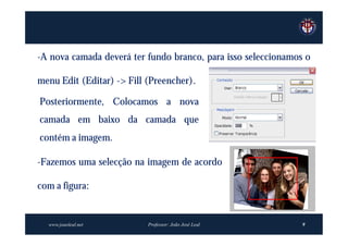 -A nova camada deverá ter fundo branco, para isso seleccionamos o

menu Edit (Editar) -> Fill (Preencher).

Posteriormente, Colocamos a nova
camada em baixo da camada que
contém a imagem.

-Fazemos uma selecção na imagem de acordo

com a figura:


  www.joaoleal.net         Professor: João José Leal           9
 