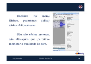 Clicando           no         menu
Efeitos,             poderemos       aplicar
vários efeitos ao som.


         Não são efeitos sonoros,
são alterações que permitem
melhorar a qualidade do som.




  www.joaoleal.net               Professor: João José Leal   10
 