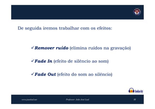 De seguida iremos trabalhar com os efeitos:



          Remover ruído (elimina ruídos na gravação)


          Fade In (efeito de silêncio ao som)


          Fade Out (efeito do som ao silêncio)




 www.joaoleal.net         Professor: João José Leal     11
 