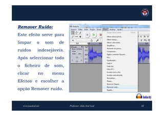 Remover Ruído:
Este efeito serve para
limpar           o     som     de
ruídos            indesejáveis.
Após seleccionar todo
o    ficheiro          de    som,
clicar            no        menu
Efeitos e escolher a
opção Remover ruído.


    www.joaoleal.net                Professor: João José Leal   12
 