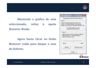 Mantendo o gráfico de som
seleccionado,         voltar      à         opção
Remover Ruído.


         Agora basta clicar no botão
Remover ruído para limpar o som
do ficheiro.



   www.joaoleal.net            Professor: João José Leal   14
 