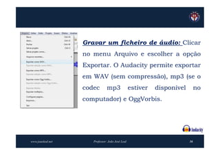 Gravar um ficheiro de áudio: Clicar
                   no menu Arquivo e escolher a opção
                   Exportar. O Audacity permite exportar
                   em WAV (sem compressão), mp3 (se o
                   codec        mp3               estiver   disponível        no
                   computador) e OggVorbis.




www.joaoleal.net      Professor: João José Leal                          16
 