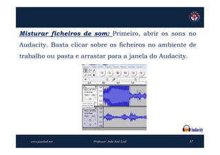 Misturar ficheiros de som: Primeiro, abrir os sons no
Audacity. Basta clicar sobre os ficheiros no ambiente de
trabalho ou pasta e arrastar para a janela do Audacity.




   www.joaoleal.net     Professor: João José Leal         17
 