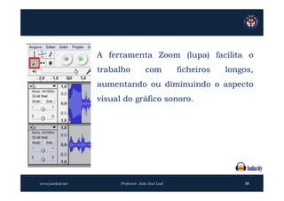 A ferramenta Zoom (lupa) facilita o
                   trabalho            com           ficheiros   longos,
                   aumentando ou diminuindo o aspecto
                   visual do gráfico sonoro.




www.joaoleal.net         Professor: João José Leal                   18
 