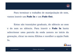Para terminar o trabalho de manipulação de som,
vamos inserir um Fade In e um Fade Out.


            Estas são transições graduais, do silêncio ao som
e do som ao silêncio. Para inserir o Fade In basta
seleccionar uma parcela da onda sonora no início da
gravação, clicar no menu Efeitos e escolher a opção Fade
In.



      www.joaoleal.net      Professor: João José Leal     21
 