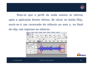 Nota-se que o perfil da onda sonora se alterou
após a aplicação destes efeitos. Se clicar no botão Play,
ouvir-se-á um crescendo do silêncio ao som e, no final
do clip, um regresso ao silêncio.




   www.joaoleal.net     Professor: João José Leal     24
 