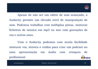 Apesar de não ser um editor de som avançado, o
Audacity permite um elevado nível de manipulação de
som. Podemos trabalhar com múltiplas pistas, misturar
ficheiros de música em mp3 ou wav com gravações de
voz e outros sons.

         Com o Audacity podemos com muita facilidade
misturar voz, música e ruídos para criar um podcast ou
uma        apresentação   em         áudio            com   retoques   de
profissional.
   www.joaoleal.net       Professor: João José Leal                    25
 