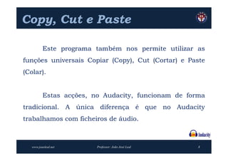 Copy,
Copy, Cut e Paste

          Este programa também nos permite utilizar as
funções universais Copiar (Copy), Cut (Cortar) e Paste
(Colar).


          Estas acções, no Audacity, funcionam de forma
tradicional. A única diferença é que no Audacity
trabalhamos com ficheiros de áudio.



   www.joaoleal.net      Professor: João José Leal   3
 