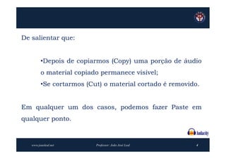 De salientar que:


         •Depois de copiarmos (Copy) uma porção de áudio
         o material copiado permanece visível;
         •Se cortarmos (Cut) o material cortado é removido.


Em qualquer um dos casos, podemos fazer Paste em
qualquer ponto.


   www.joaoleal.net       Professor: João José Leal       4
 