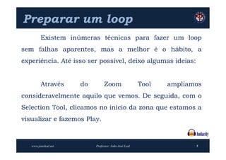 Preparar um loop
         Existem inúmeras técnicas para fazer um loop
sem falhas aparentes, mas a melhor é o hábito, a
experiência. Até isso ser possível, deixo algumas ideias:


         Através      do        Zoom                   Tool   ampliamos
consideravelmente aquilo que vemos. De seguida, com o
Selection Tool, clicamos no início da zona que estamos a
visualizar e fazemos Play.



   www.joaoleal.net        Professor: João José Leal                 5
 
