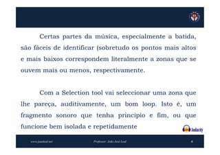 Certas partes da música, especialmente a batida,
são fáceis de identificar (sobretudo os pontos mais altos
e mais baixos correspondem literalmente a zonas que se
ouvem mais ou menos, respectivamente.


         Com a Selection tool vai seleccionar uma zona que
lhe pareça, auditivamente, um bom loop. Isto é, um
fragmento sonoro que tenha princípio e fim, ou que
funcione bem isolada e repetidamente

   www.joaoleal.net      Professor: João José Leal      6
 