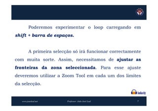 Poderemos experimentar o loop carregando em
shift + barra de espaços.


         A primeira selecção só irá funcionar correctamente
com muita sorte. Assim, necessitamos de ajustar as
fronteiras da zona seleccionada. Para esse ajuste
deveremos utilizar a Zoom Tool em cada um dos limites
da selecção.


   www.joaoleal.net       Professor: João José Leal      7
 