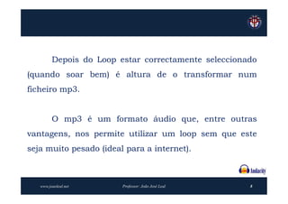 Depois do Loop estar correctamente seleccionado
(quando soar bem) é altura de o transformar num
ficheiro mp3.


         O mp3 é um formato áudio que, entre outras
vantagens, nos permite utilizar um loop sem que este
seja muito pesado (ideal para a internet).



   www.joaoleal.net      Professor: João José Leal    8
 