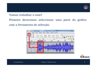 Vamos trabalhar o som?
Primeiro deveremos seleccionar uma parte do gráfico
com a ferramenta de selecção.




   www.joaoleal.net   Professor: João José Leal   9
 