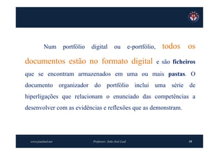 Num       portfólio   digital         ou          e-portfólio,     todos os
documentos estão no formato digital                                         e são ficheiros
que se encontram armazenados em uma ou mais pastas. O
documento organizador do portfólio inclui uma série de
hiperligações que relacionam o enunciado das competências a
desenvolver com as evidências e reflexões que as demonstram.




  www.joaoleal.net               Professor: João José Leal                              10
 
