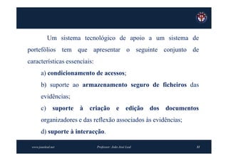 Um sistema tecnológico de apoio a um sistema de
portefólios tem que apresentar o seguinte conjunto de
características essenciais:
       a) condicionamento de acessos;
       b) suporte ao armazenamento seguro de ficheiros das
       evidências;
       c) suporte à criação e edição dos documentos
       organizadores e das reflexão associados às evidências;
       d) suporte à interacção.

 www.joaoleal.net             Professor: João José Leal         11
 