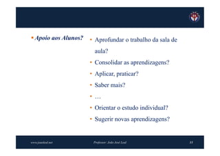  Apoio aos Alunos?   • Aprofundar o trabalho da sala de
                        aula?
                      • Consolidar as aprendizagens?
                      • Aplicar, praticar?
                      • Saber mais?
                      • …
                      • Orientar o estudo individual?
                      • Sugerir novas aprendizagens?


www.joaoleal.net       Professor: João José Leal           13
 