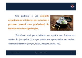 Um portfólio é um conjunto
organizado de evidências que retratam o
percurso pessoal e/ou profissional do
indivíduo ou das organizações.

          Entende-se aqui por evidências os registos que ilustram as
acções do (s) sujeito (s) e que podem ser apresentados em muitos
formatos diferentes (scripts, vídeo, imagem, áudio, etc).


   www.joaoleal.net          Professor: João José Leal          4
 